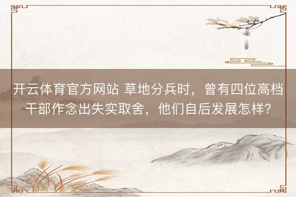 开云体育官方网站 草地分兵时,曾有四位高档干部作念出失实取舍,他们自后发展怎样?