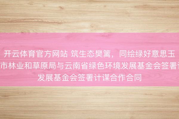 开云体育官方网站 筑生态樊篱，同绘绿好意思玉溪 —— 玉溪市林业和草原局与云南省绿色环境发展基金会签署计谋合作合同