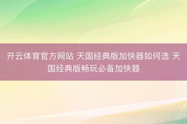 开云体育官方网站 天国经典版加快器如何选 天国经典版畅玩必备加快器