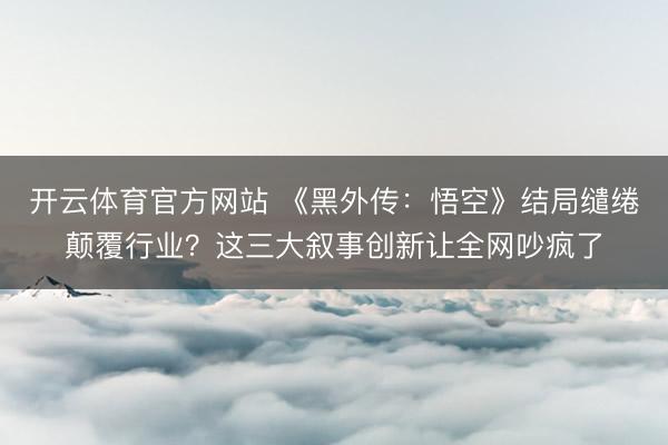 开云体育官方网站 《黑外传：悟空》结局缱绻颠覆行业？这三大叙事创新让全网吵疯了