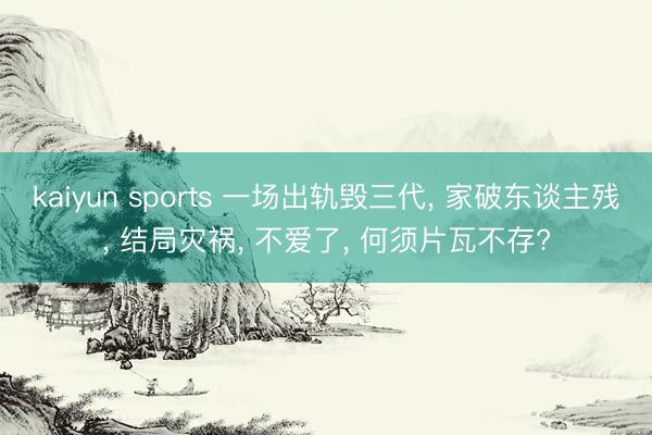 kaiyun sports 一场出轨毁三代， 家破东谈主残， 结局灾祸， 不爱了， 何须片瓦不存?