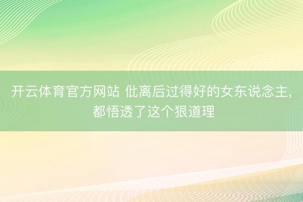 开云体育官方网站 仳离后过得好的女东说念主， 都悟透了这个狠道理