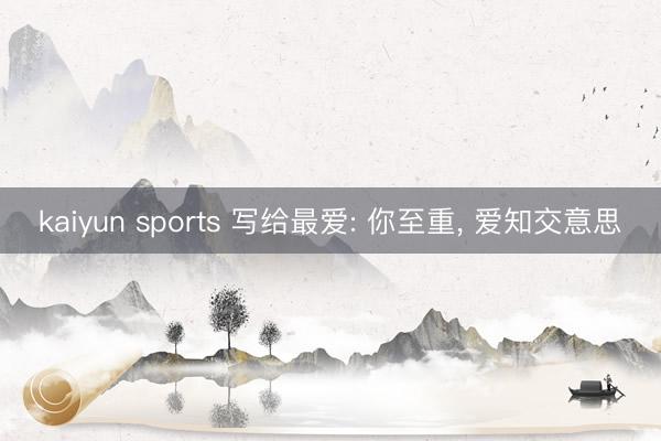 kaiyun sports 写给最爱: 你至重， 爱知交意思