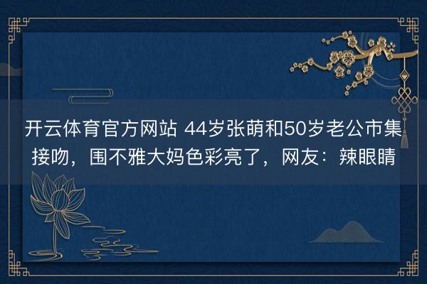 开云体育官方网站 44岁张萌和50岁老公市集接吻，围不雅大妈色彩亮了，网友：辣眼睛