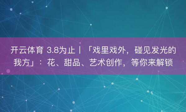 开云体育 3.8为止丨「戏里戏外，碰见发光的我方」：花、甜品、艺术创作，<a href=
