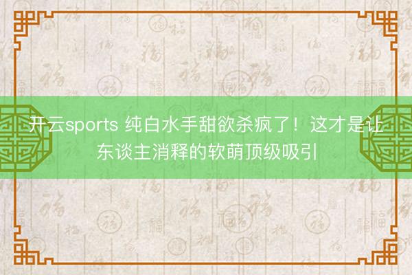 开云sports 纯白水手甜欲杀疯了！这才是让东谈主消释的软萌顶级吸引