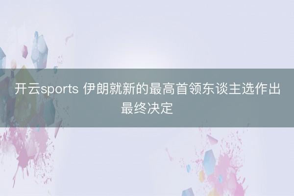 开云sports 伊朗就新的最高首领东谈主选作出最终决定