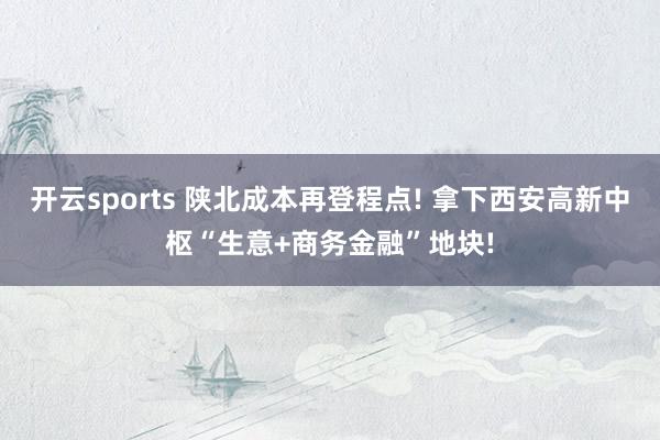 开云sports 陕北成本再登程点! 拿下西安高新中枢“生意+商务金融”地块!