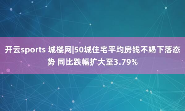 开云sports 城楼网|50城住宅平均房钱不竭下落态势 同比跌幅扩大至3.79%