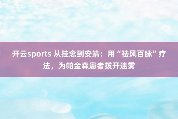 开云sports 从挂念到安靖：用“祛风百脉”疗法，为帕金森患者拨开迷雾
