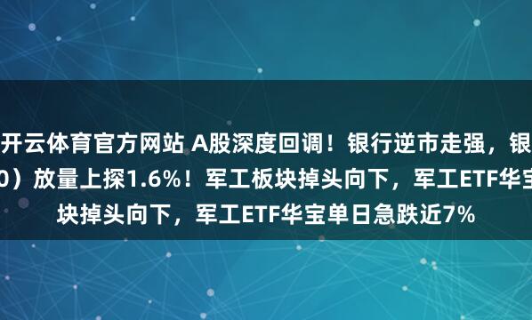 开云体育官方网站 A股深度回调！银行逆市走强，银行ETF（512800）放量上探1.6%！军工板块掉头向下，军工ETF华宝单日急跌近7%