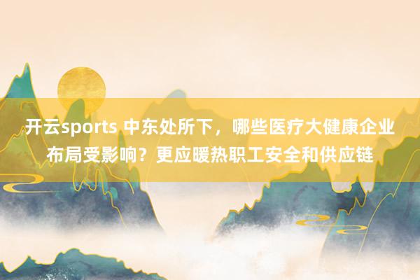 开云sports 中东处所下，哪些医疗大健康企业布局受影响？更应暖热职工安全和供应链