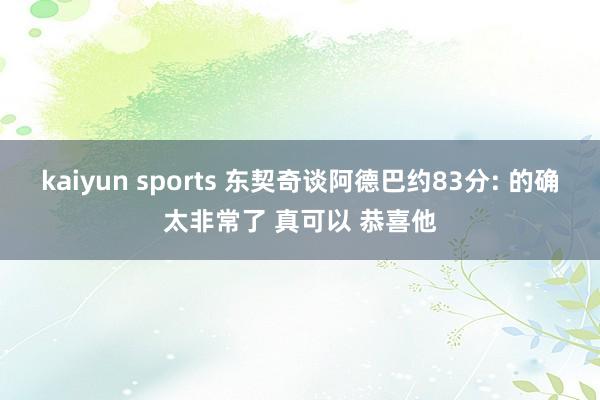 kaiyun sports 东契奇谈阿德巴约83分: 的确太非常了 真可以 恭喜他