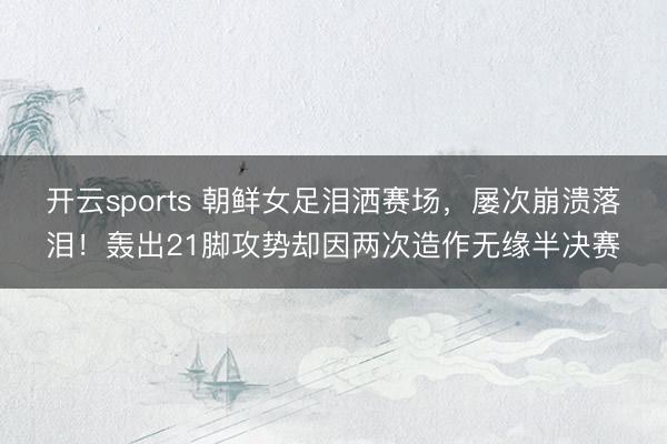 开云sports 朝鲜女足泪洒赛场,屡次崩溃落泪!轰出21脚攻势却因两次造作无缘半决赛