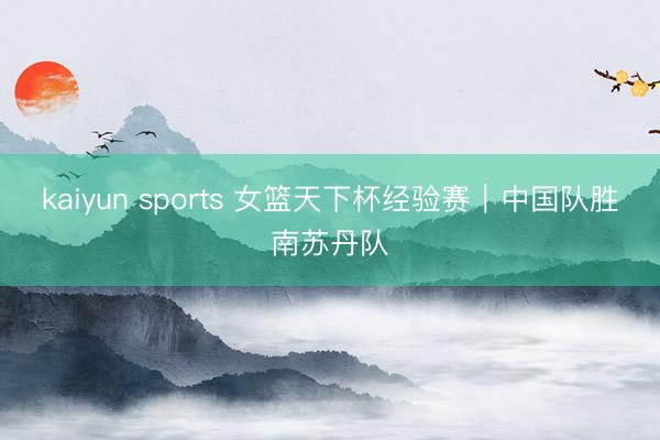 kaiyun sports 女篮天下杯经验赛|中国队胜南苏丹队