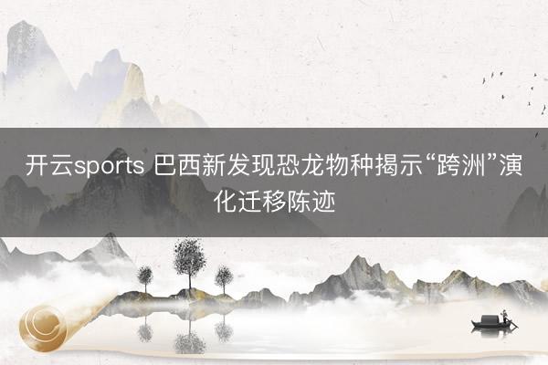 开云sports 巴西新发现恐龙物种揭示“跨洲”演化迁移陈迹