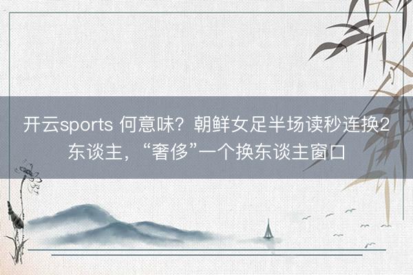 开云sports 何意味?朝鲜女足半场读秒连换2东谈主,“奢侈”一个换东谈主窗口