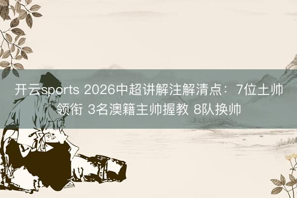 开云sports 2026中超讲解注解清点:7位土帅领衔 3名澳籍主帅握教 8队换帅