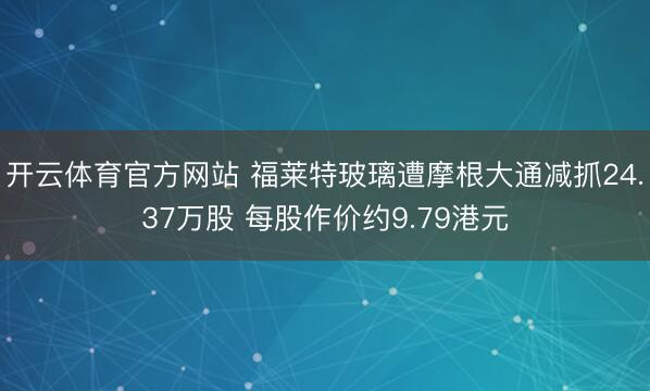开云体育官方网站 福莱特玻璃遭摩根大通减抓24.37万股 每股作价约9.79港元