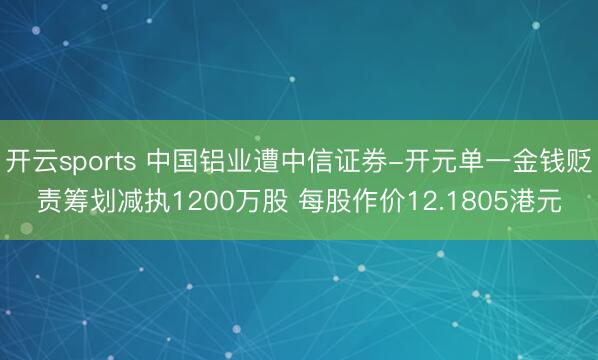开云sports 中国铝业遭中信证券-开元单一金钱贬责筹划减执1200万股 每股作价12.1805港元