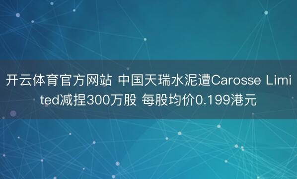 开云体育官方网站 中国天瑞水泥遭Carosse Limited减捏300万股 每股均价0.199港元