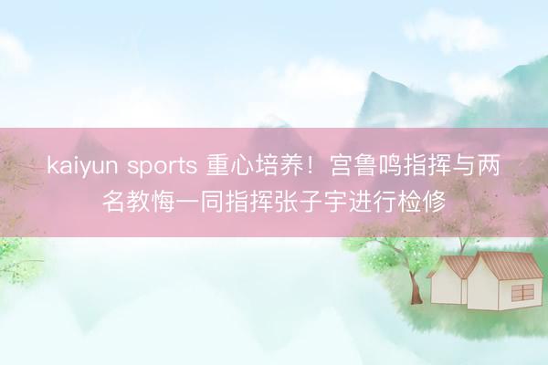 kaiyun sports 重心培养!宫鲁鸣指挥与两名教悔一同指挥张子宇进行检修
