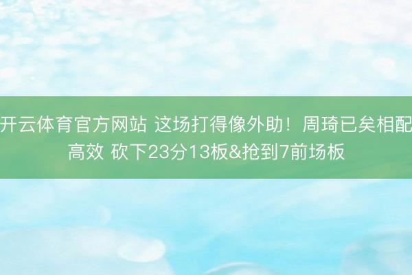 开云体育官方网站 这场打得像外助！周琦已矣相配高效 砍下23分13板&抢到7前场板