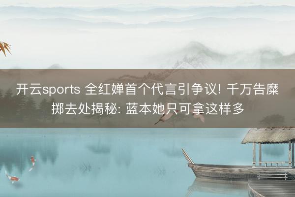 开云sports 全红婵首个代言引争议! 千万告糜掷去处揭秘: 蓝本她只可拿这样多