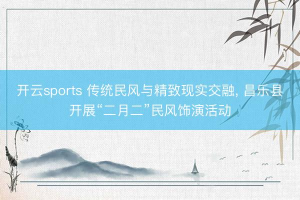开云sports 传统民风与精致现实交融, 昌乐县开展“二月二”民风饰演活动