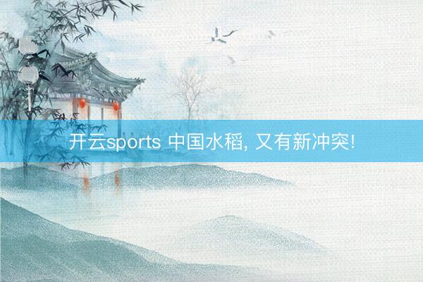 开云sports 中国水稻, 又有新冲突!