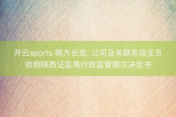 开云sports 朔方长龙: 公司及关联东谈主员收到陕西证监局行政监管顺次决定书