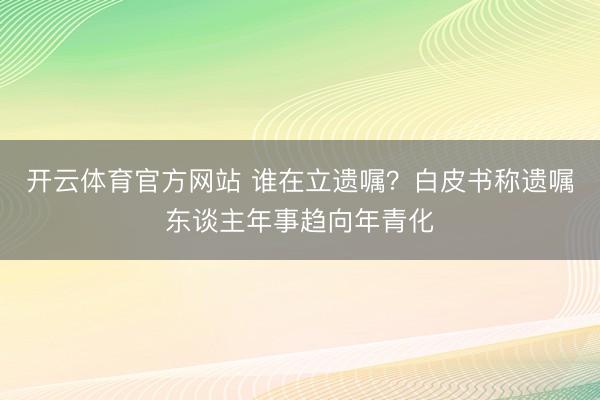 开云体育官方网站 谁在立遗嘱？白皮书称遗嘱东谈主年事趋向年青化