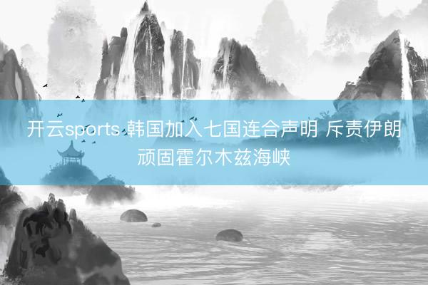 开云sports 韩国加入七国连合声明 斥责伊朗顽固霍尔木兹海峡
