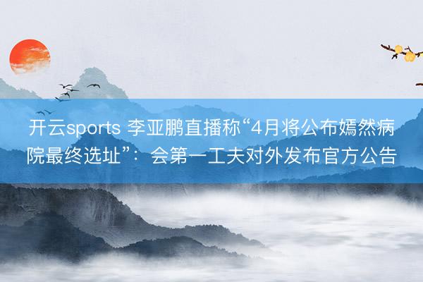 开云sports 李亚鹏直播称“4月将公布嫣然病院最终选址”：会第一工夫对外发布官方公告