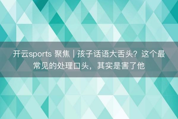 开云sports 聚焦 | 孩子话语大舌头?这个最常见的处理口头,其实是害了他