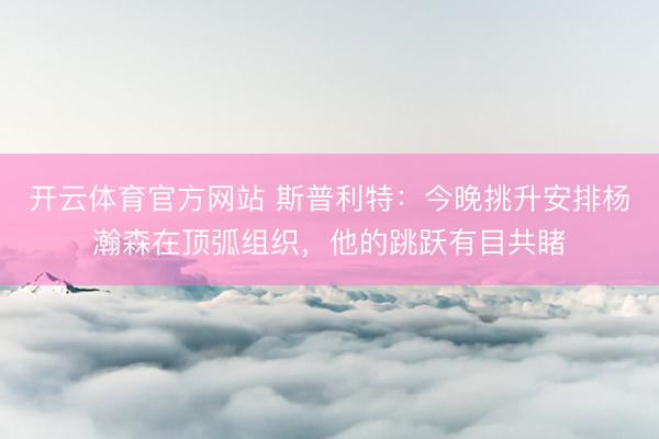 开云体育官方网站 斯普利特：今晚挑升安排杨瀚森在顶弧组织，他的跳跃有目共睹