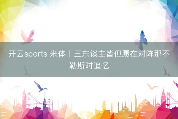 开云sports 米体丨三东谈主皆但愿在对阵那不勒斯时追忆