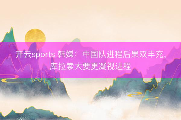 开云sports 韩媒:中国队进程后果双丰充,库拉索大要更凝视进程