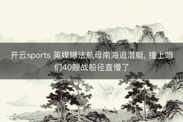 开云sports 英媒曝法航母南海追潜艇, 撞上咱们40艘战船径直懵了