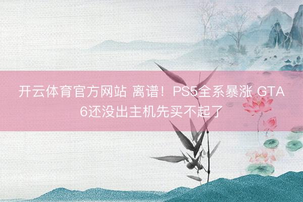 开云体育官方网站 离谱！PS5全系暴涨 GTA6还没出主机先买不起了