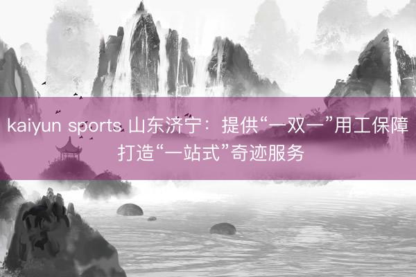 kaiyun sports 山东济宁:提供“一双一”用工保障 打造“一站式”奇迹服务