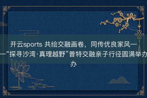 开云sports 共绘交融画卷,同传优良家风——“探寻沙湾·真理越野”普特交融亲子行径圆满举办