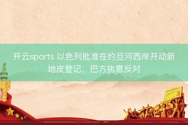 开云sports 以色列批准在约旦河西岸开动新地皮登记，巴方执意反对