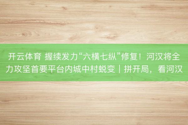 开云体育 握续发力“六横七纵”修复！河汉将全力攻坚首要平台内城中村蜕变｜拼开局，看河汉