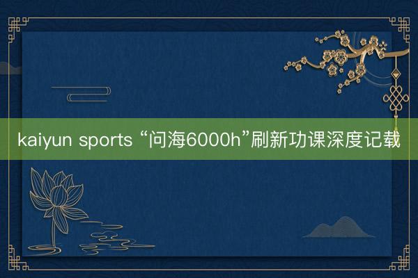 kaiyun sports “问海6000h”刷新功课深度记载