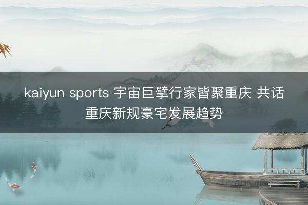 kaiyun sports 宇宙巨擘行家皆聚重庆 共话重庆新规豪宅发展趋势