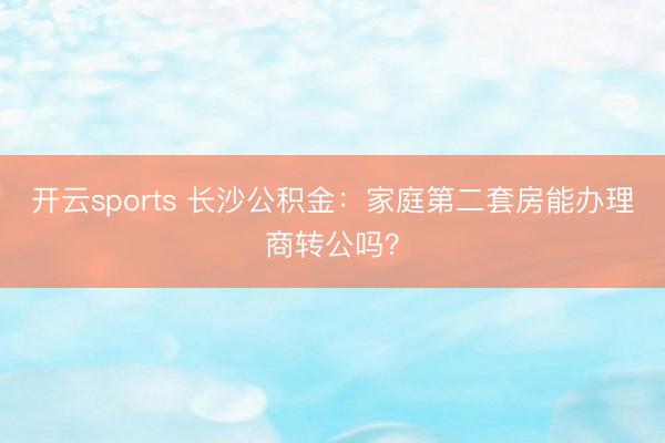 开云sports 长沙公积金：家庭第二套房能办理商转公吗？
