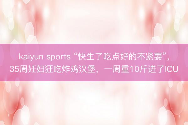 kaiyun sports “快生了吃点好的不紧要”,35周妊妇狂吃炸鸡汉堡,一周重10斤进了ICU