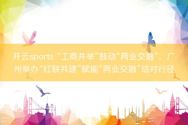 开云sports “工商并举”鼓动“两业交融”,广州举办“红联共建”赋能“两业交融”结对行径