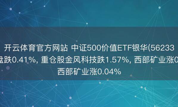 开云体育官方网站 中证500价值ETF银华(562330)开盘跌0.41%, 重仓股金风科技跌1.57%, 西部矿业涨0.04%